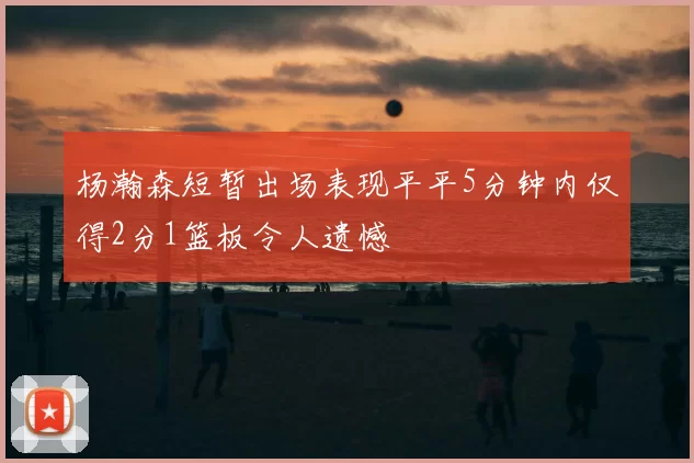 杨瀚森短暂出场表现平平5分钟内仅得2分1篮板令人遗憾