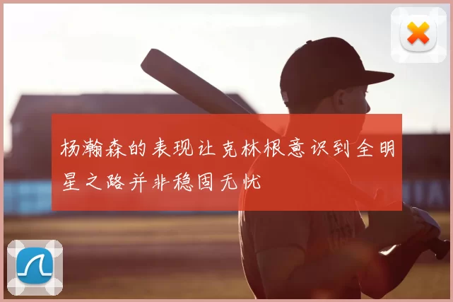 杨瀚森的表现让克林根意识到全明星之路并非稳固无忧