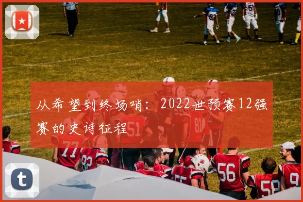 从希望到终场哨:2022世预赛12强赛的史诗征程