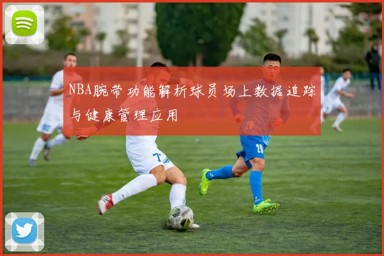 NBA腕带功能解析球员场上数据追踪与健康管理应用