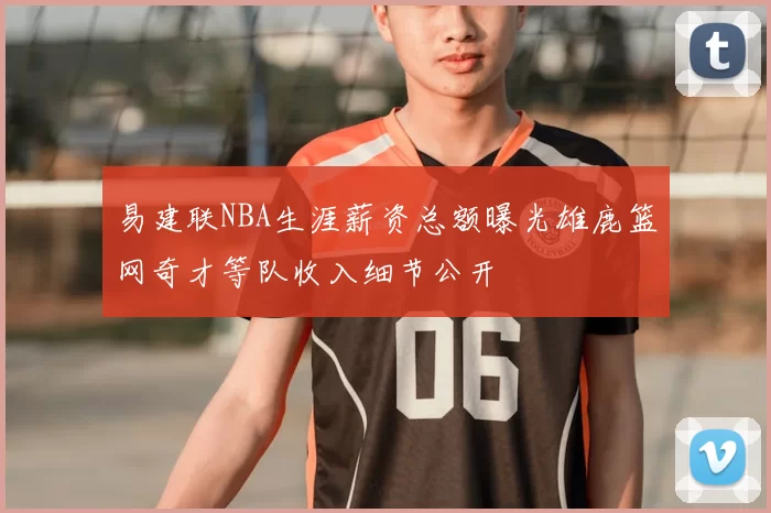 易建联NBA生涯薪资总额曝光雄鹿篮网奇才等队收入细节公开