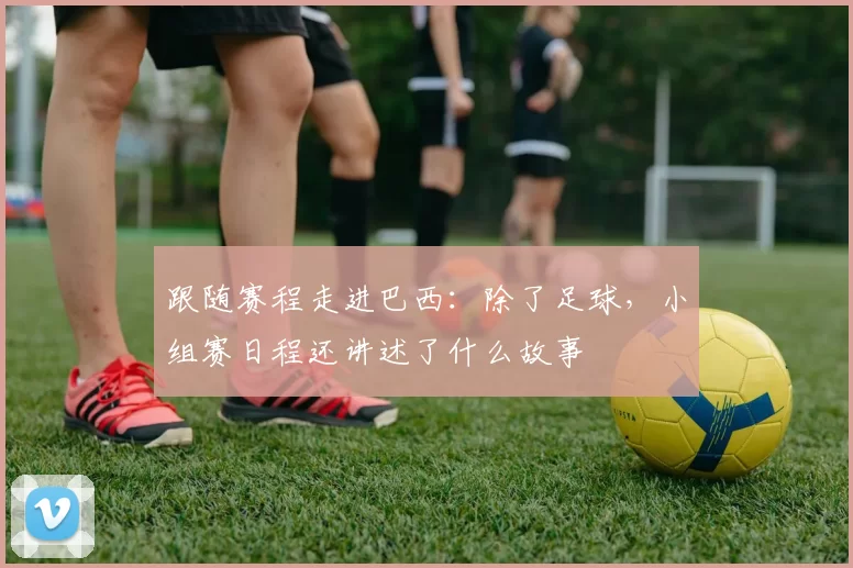 跟随赛程走进巴西:除了足球,小组赛日程还讲述了什么故事