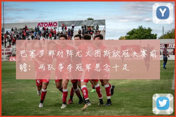 巴塞罗那对阵尤文图斯欧冠决赛前瞻：两队争夺冠军悬念十足