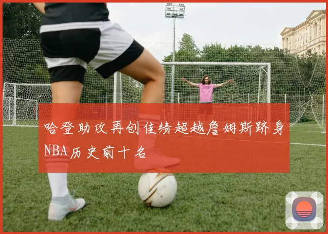 哈登助攻再创佳绩超越詹姆斯跻身NBA历史前十名