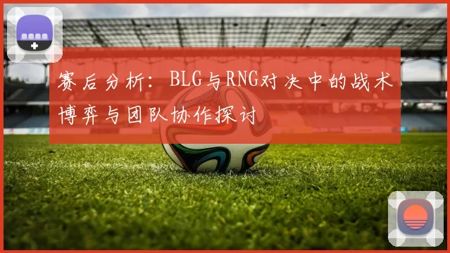 赛后分析:BLG与RNG对决中的战术博弈与团队协作探讨