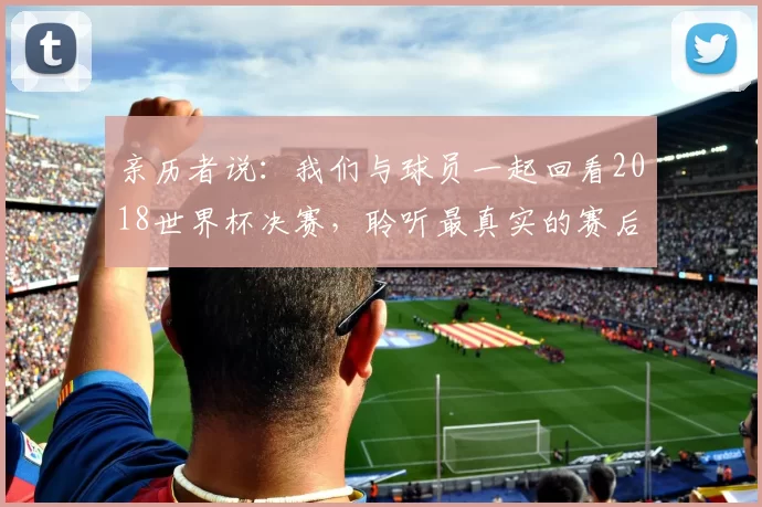 亲历者说:我们与球员一起回看2018世界杯决赛,聆听最真实的赛后感言