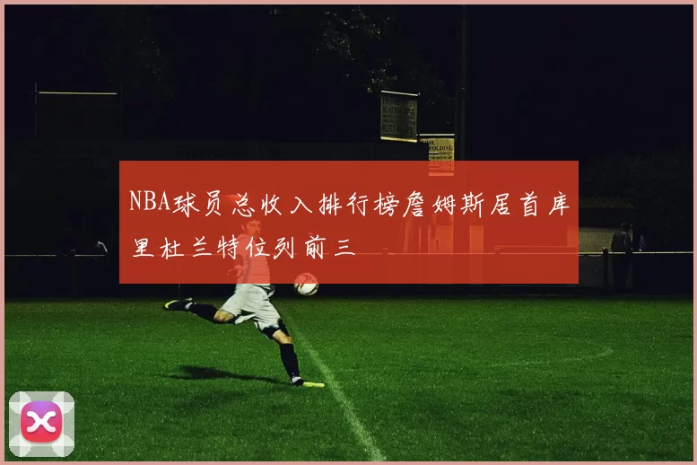 NBA球员总收入排行榜詹姆斯居首库里杜兰特位列前三