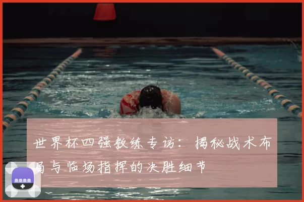 世界杯四强教练专访:揭秘战术布局与临场指挥的决胜细节
